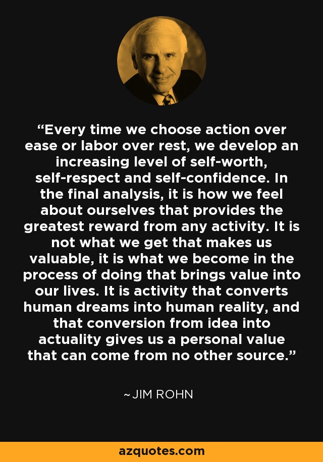 Every time we choose action over ease or labor over rest, we develop an increasing level of self-worth, self-respect and self-confidence. In the final analysis, it is how we feel about ourselves that provides the greatest reward from any activity. It is not what we get that makes us valuable, it is what we become in the process of doing that brings value into our lives. It is activity that converts human dreams into human reality, and that conversion from idea into actuality gives us a personal value that can come from no other source. - Jim Rohn