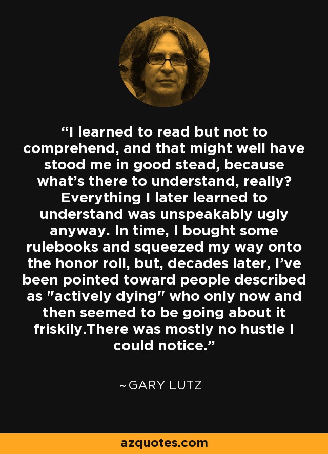 I learned to read but not to comprehend, and that might well have stood me in good stead, because what's there to understand, really? Everything I later learned to understand was unspeakably ugly anyway. In time, I bought some rulebooks and squeezed my way onto the honor roll, but, decades later, I've been pointed toward people described as 