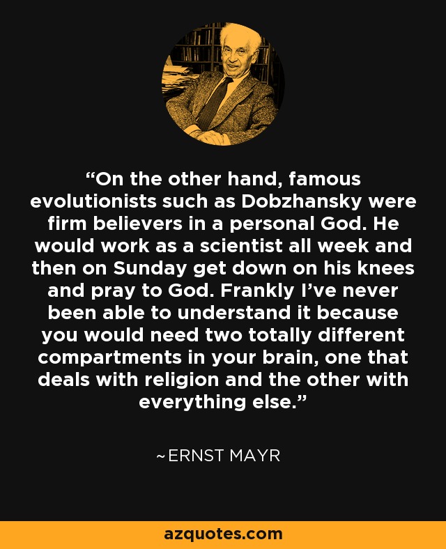 On the other hand, famous evolutionists such as Dobzhansky were firm believers in a personal God. He would work as a scientist all week and then on Sunday get down on his knees and pray to God. Frankly I've never been able to understand it because you would need two totally different compartments in your brain, one that deals with religion and the other with everything else. - Ernst Mayr