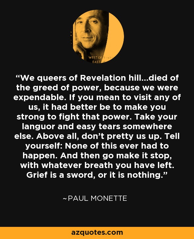 We queers of Revelation hill...died of the greed of power, because we were expendable. If you mean to visit any of us, it had better be to make you strong to fight that power. Take your languor and easy tears somewhere else. Above all, don't pretty us up. Tell yourself: None of this ever had to happen. And then go make it stop, with whatever breath you have left. Grief is a sword, or it is nothing. - Paul Monette