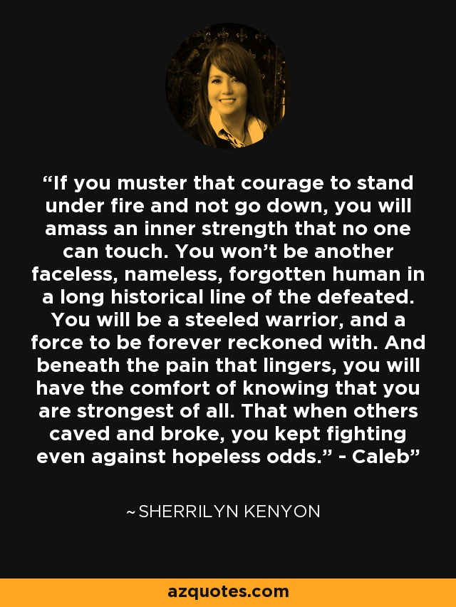 If you muster that courage to stand under fire and not go down, you will amass an inner strength that no one can touch. You won’t be another faceless, nameless, forgotten human in a long historical line of the defeated. You will be a steeled warrior, and a force to be forever reckoned with. And beneath the pain that lingers, you will have the comfort of knowing that you are strongest of all. That when others caved and broke, you kept fighting even against hopeless odds.” - Caleb - Sherrilyn Kenyon