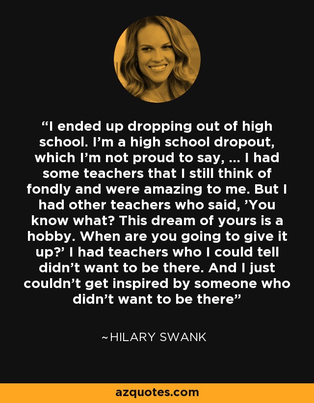 I ended up dropping out of high school. I'm a high school dropout, which I'm not proud to say, ... I had some teachers that I still think of fondly and were amazing to me. But I had other teachers who said, 'You know what? This dream of yours is a hobby. When are you going to give it up?' I had teachers who I could tell didn't want to be there. And I just couldn't get inspired by someone who didn't want to be there - Hilary Swank