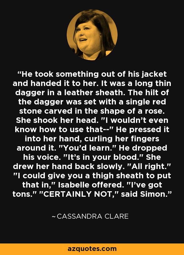 He took something out of his jacket and handed it to her. It was a long thin dagger in a leather sheath. The hilt of the dagger was set with a single red stone carved in the shape of a rose. She shook her head. 