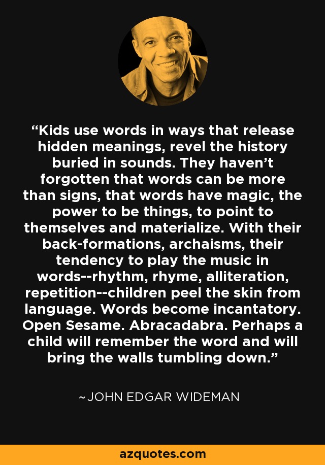 Kids use words in ways that release hidden meanings, revel the history buried in sounds. They haven't forgotten that words can be more than signs, that words have magic, the power to be things, to point to themselves and materialize. With their back-formations, archaisms, their tendency to play the music in words--rhythm, rhyme, alliteration, repetition--children peel the skin from language. Words become incantatory. Open Sesame. Abracadabra. Perhaps a child will remember the word and will bring the walls tumbling down. - John Edgar Wideman