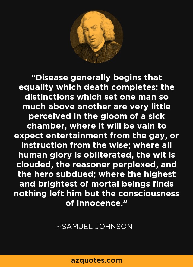 Disease generally begins that equality which death completes; the distinctions which set one man so much above another are very little perceived in the gloom of a sick chamber, where it will be vain to expect entertainment from the gay, or instruction from the wise; where all human glory is obliterated, the wit is clouded, the reasoner perplexed, and the hero subdued; where the highest and brightest of mortal beings finds nothing left him but the consciousness of innocence. - Samuel Johnson