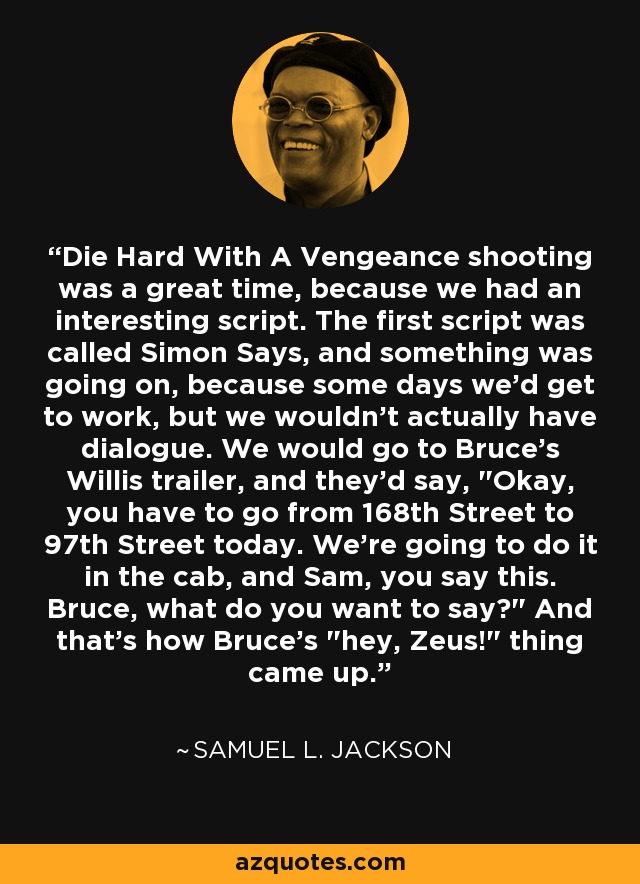 Die Hard With A Vengeance shooting was a great time, because we had an interesting script. The first script was called Simon Says, and something was going on, because some days we'd get to work, but we wouldn't actually have dialogue. We would go to Bruce's Willis trailer, and they'd say, 
