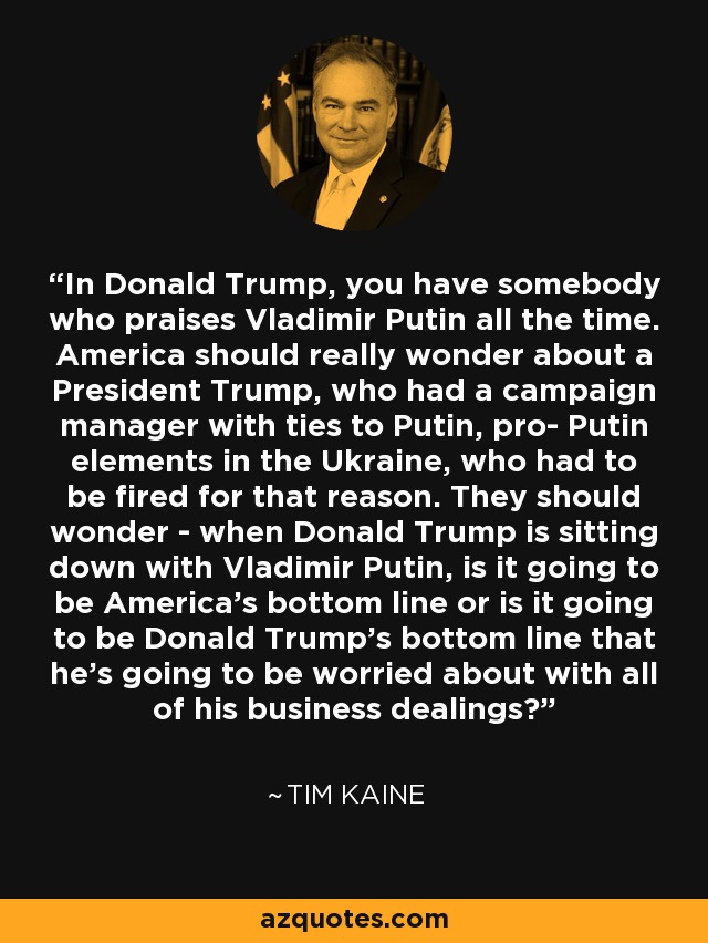 In Donald Trump, you have somebody who praises Vladimir Putin all the time. America should really wonder about a President Trump, who had a campaign manager with ties to Putin, pro- Putin elements in the Ukraine, who had to be fired for that reason. They should wonder - when Donald Trump is sitting down with Vladimir Putin, is it going to be America's bottom line or is it going to be Donald Trump's bottom line that he's going to be worried about with all of his business dealings? - Tim Kaine