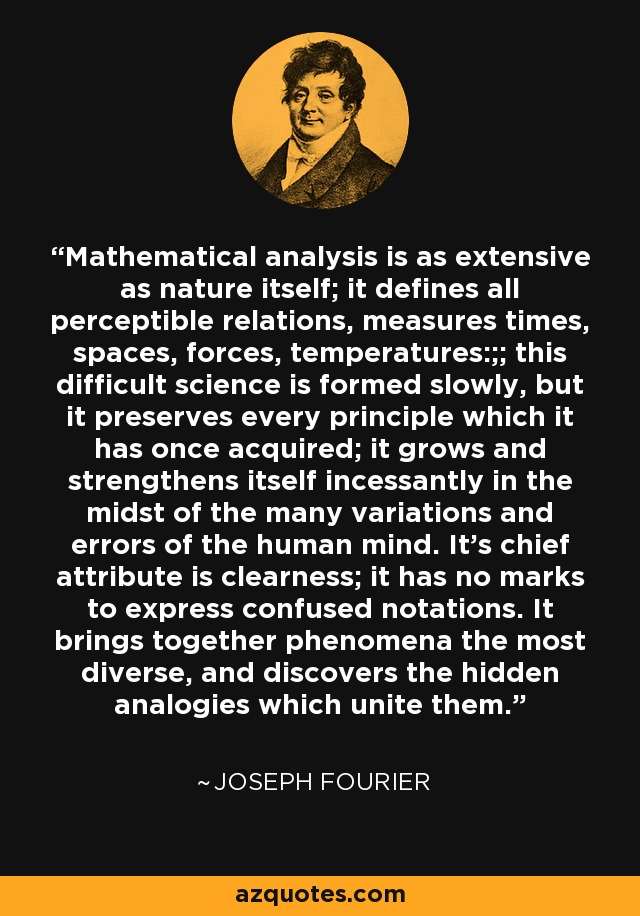 Mathematical analysis is as extensive as nature itself; it defines all perceptible relations, measures times, spaces, forces, temperatures:;; this difficult science is formed slowly, but it preserves every principle which it has once acquired; it grows and strengthens itself incessantly in the midst of the many variations and errors of the human mind. It's chief attribute is clearness; it has no marks to express confused notations. It brings together phenomena the most diverse, and discovers the hidden analogies which unite them. - Joseph Fourier