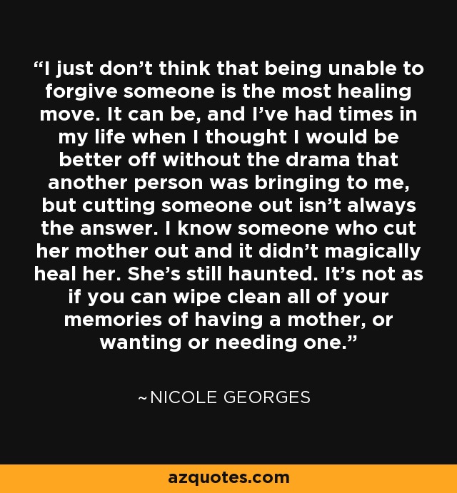 I just don't think that being unable to forgive someone is the most healing move. It can be, and I've had times in my life when I thought I would be better off without the drama that another person was bringing to me, but cutting someone out isn't always the answer. I know someone who cut her mother out and it didn't magically heal her. She's still haunted. It's not as if you can wipe clean all of your memories of having a mother, or wanting or needing one. - Nicole Georges