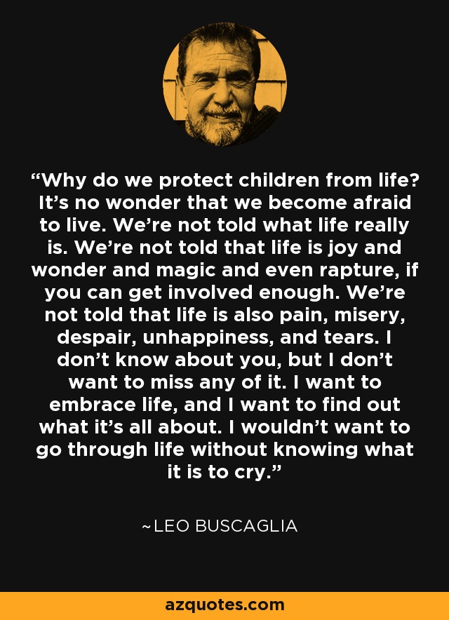 Why do we protect children from life? It's no wonder that we become afraid to live. We're not told what life really is. We're not told that life is joy and wonder and magic and even rapture, if you can get involved enough. We're not told that life is also pain, misery, despair, unhappiness, and tears. I don't know about you, but I don't want to miss any of it. I want to embrace life, and I want to find out what it's all about. I wouldn't want to go through life without knowing what it is to cry. - Leo Buscaglia