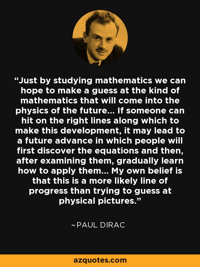 Just by studying mathematics we can hope to make a guess at the kind of mathematics that will come into the physics of the future... If someone can hit on the right lines along which to make this development, it may lead to a future advance in which people will first discover the equations and then, after examining them, gradually learn how to apply them... My own belief is that this is a more likely line of progress than trying to guess at physical pictures. - Paul Dirac