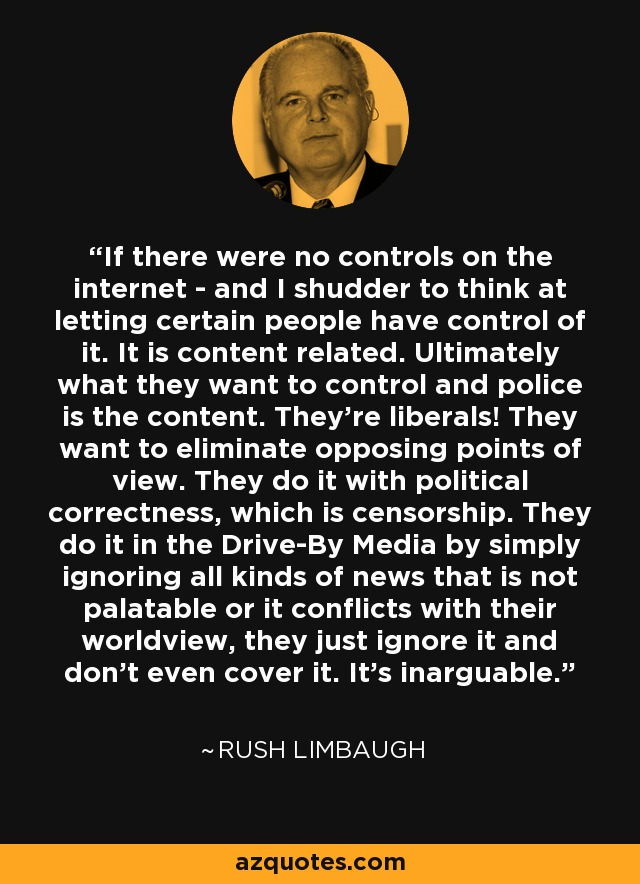 If there were no controls on the internet - and I shudder to think at letting certain people have control of it. It is content related. Ultimately what they want to control and police is the content. They're liberals! They want to eliminate opposing points of view. They do it with political correctness, which is censorship. They do it in the Drive-By Media by simply ignoring all kinds of news that is not palatable or it conflicts with their worldview, they just ignore it and don't even cover it. It's inarguable. - Rush Limbaugh