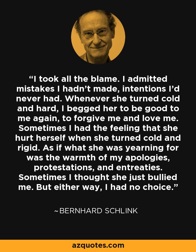 I took all the blame. I admitted mistakes I hadn't made, intentions I'd never had. Whenever she turned cold and hard, I begged her to be good to me again, to forgive me and love me. Sometimes I had the feeling that she hurt herself when she turned cold and rigid. As if what she was yearning for was the warmth of my apologies, protestations, and entreaties. Sometimes I thought she just bullied me. But either way, I had no choice. - Bernhard Schlink