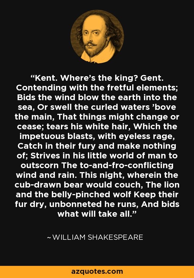 Kent. Where's the king? Gent. Contending with the fretful elements; Bids the wind blow the earth into the sea, Or swell the curled waters 'bove the main, That things might change or cease; tears his white hair, Which the impetuous blasts, with eyeless rage, Catch in their fury and make nothing of; Strives in his little world of man to outscorn The to-and-fro-conflicting wind and rain. This night, wherein the cub-drawn bear would couch, The lion and the belly-pinched wolf Keep their fur dry, unbonneted he runs, And bids what will take all. - William Shakespeare