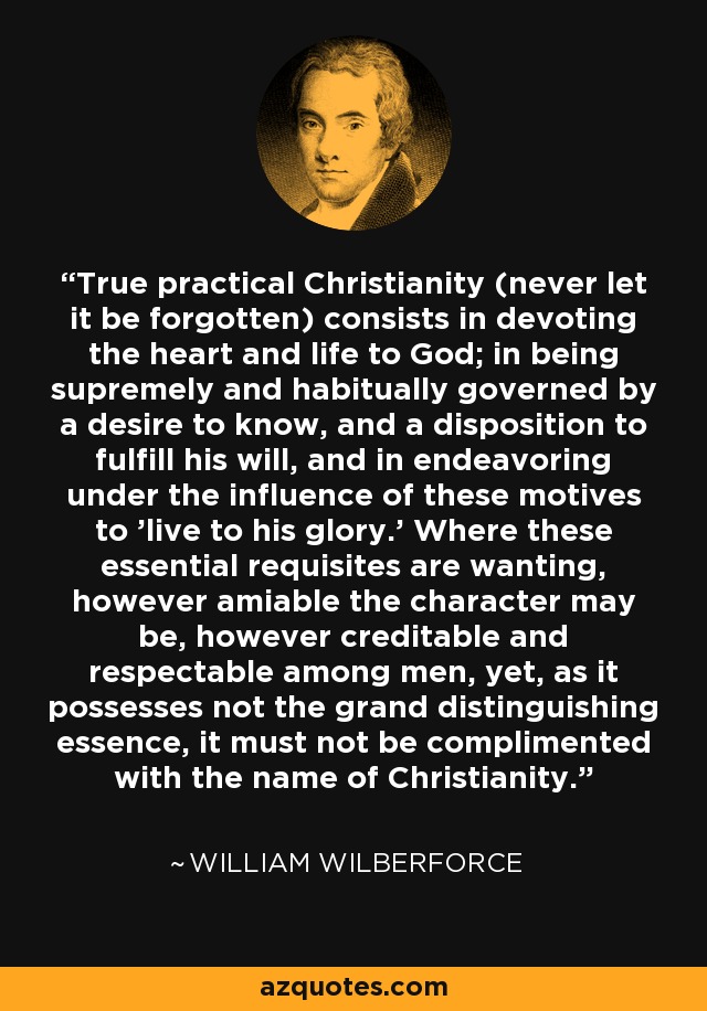 True practical Christianity (never let it be forgotten) consists in devoting the heart and life to God; in being supremely and habitually governed by a desire to know, and a disposition to fulfill his will, and in endeavoring under the influence of these motives to 'live to his glory.' Where these essential requisites are wanting, however amiable the character may be, however creditable and respectable among men, yet, as it possesses not the grand distinguishing essence, it must not be complimented with the name of Christianity. - William Wilberforce