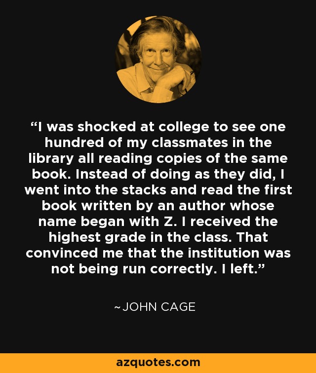 I was shocked at college to see one hundred of my classmates in the library all reading copies of the same book. Instead of doing as they did, I went into the stacks and read the first book written by an author whose name began with Z. I received the highest grade in the class. That convinced me that the institution was not being run correctly. I left. - John Cage
