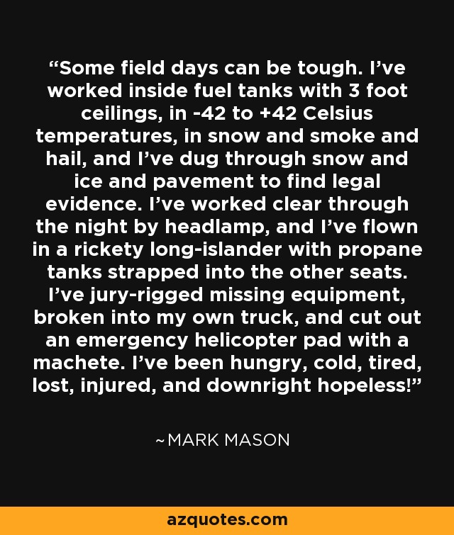 Some field days can be tough. I've worked inside fuel tanks with 3 foot ceilings, in -42 to +42 Celsius temperatures, in snow and smoke and hail, and I've dug through snow and ice and pavement to find legal evidence. I've worked clear through the night by headlamp, and I've flown in a rickety long-islander with propane tanks strapped into the other seats. I've jury-rigged missing equipment, broken into my own truck, and cut out an emergency helicopter pad with a machete. I've been hungry, cold, tired, lost, injured, and downright hopeless! - Mark Mason