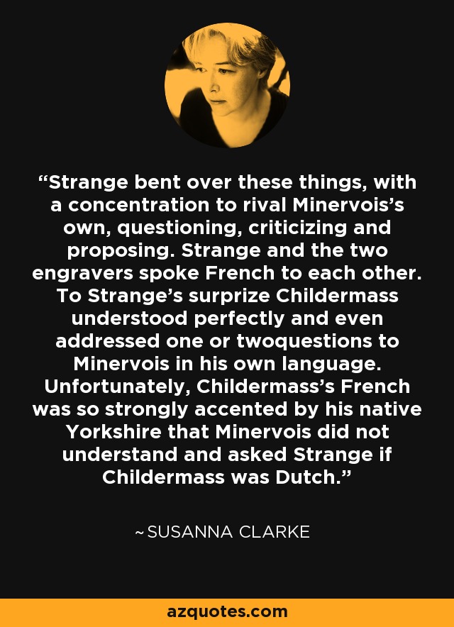 Strange bent over these things, with a concentration to rival Minervois's own, questioning, criticizing and proposing. Strange and the two engravers spoke French to each other. To Strange's surprize Childermass understood perfectly and even addressed one or twoquestions to Minervois in his own language. Unfortunately, Childermass's French was so strongly accented by his native Yorkshire that Minervois did not understand and asked Strange if Childermass was Dutch. - Susanna Clarke