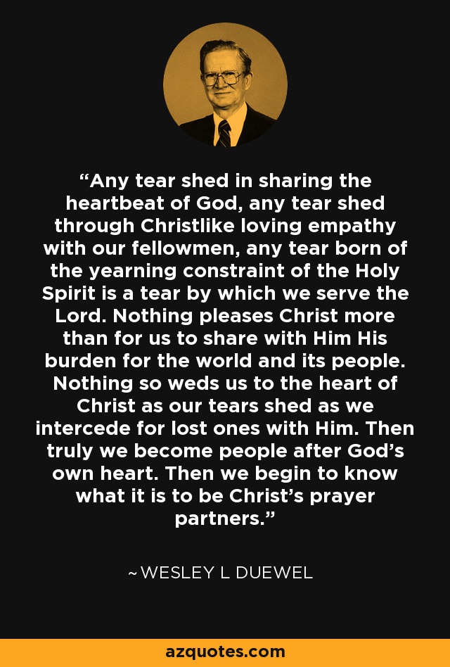 Any tear shed in sharing the heartbeat of God, any tear shed through Christlike loving empathy with our fellowmen, any tear born of the yearning constraint of the Holy Spirit is a tear by which we serve the Lord. Nothing pleases Christ more than for us to share with Him His burden for the world and its people. Nothing so weds us to the heart of Christ as our tears shed as we intercede for lost ones with Him. Then truly we become people after God's own heart. Then we begin to know what it is to be Christ's prayer partners. - Wesley L Duewel