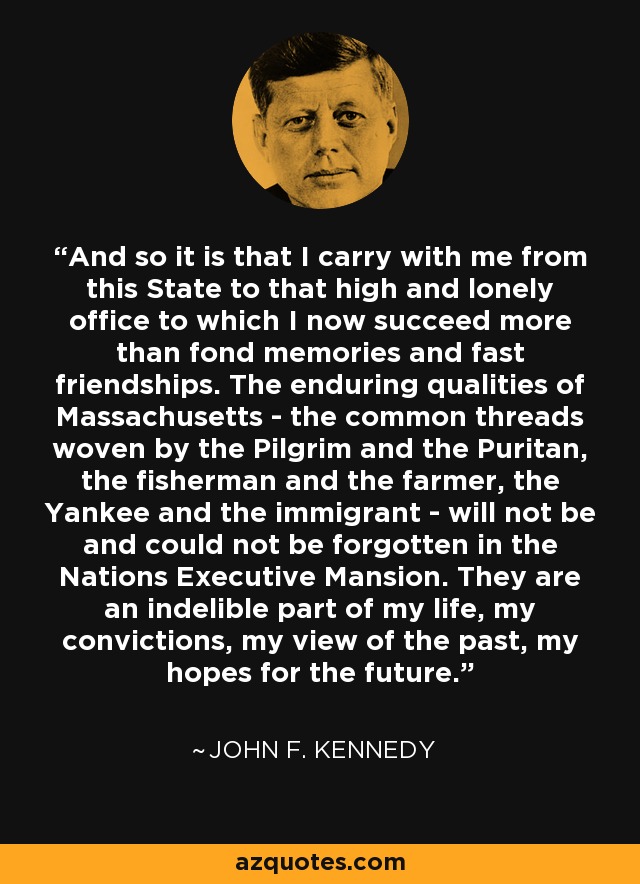 And so it is that I carry with me from this State to that high and lonely office to which I now succeed more than fond memories and fast friendships. The enduring qualities of Massachusetts - the common threads woven by the Pilgrim and the Puritan, the fisherman and the farmer, the Yankee and the immigrant - will not be and could not be forgotten in the Nations Executive Mansion. They are an indelible part of my life, my convictions, my view of the past, my hopes for the future. - John F. Kennedy