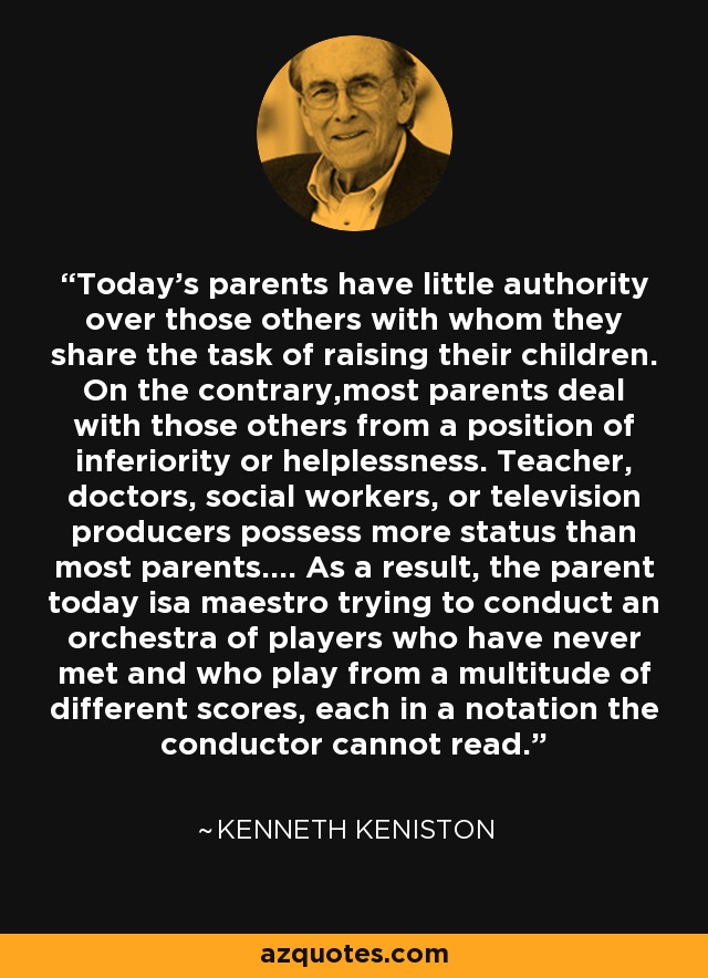 Today's parents have little authority over those others with whom they share the task of raising their children. On the contrary,most parents deal with those others from a position of inferiority or helplessness. Teacher, doctors, social workers, or television producers possess more status than most parents.... As a result, the parent today isa maestro trying to conduct an orchestra of players who have never met and who play from a multitude of different scores, each in a notation the conductor cannot read. - Kenneth Keniston