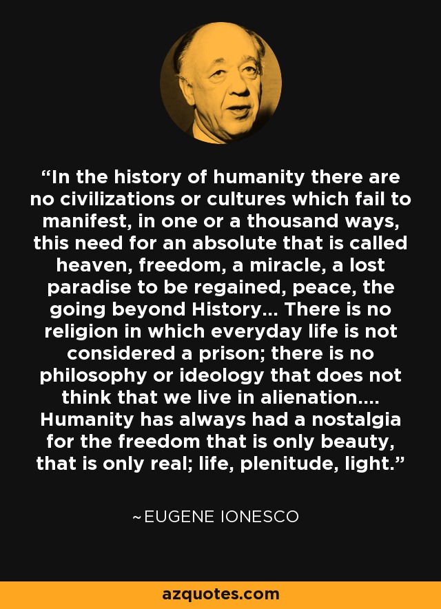 In the history of humanity there are no civilizations or cultures which fail to manifest, in one or a thousand ways, this need for an absolute that is called heaven, freedom, a miracle, a lost paradise to be regained, peace, the going beyond History... There is no religion in which everyday life is not considered a prison; there is no philosophy or ideology that does not think that we live in alienation.... Humanity has always had a nostalgia for the freedom that is only beauty, that is only real; life, plenitude, light. - Eugene Ionesco