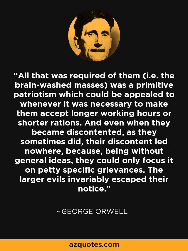 All that was required of them (i.e. the brain-washed masses) was a primitive patriotism which could be appealed to whenever it was necessary to make them accept longer working hours or shorter rations. And even when they became discontented, as they sometimes did, their discontent led nowhere, because, being without general ideas, they could only focus it on petty specific grievances. The larger evils invariably escaped their notice. - George Orwell