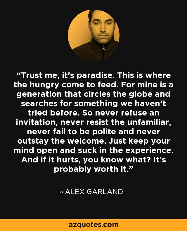 Trust me, it's paradise. This is where the hungry come to feed. For mine is a generation that circles the globe and searches for something we haven't tried before. So never refuse an invitation, never resist the unfamiliar, never fail to be polite and never outstay the welcome. Just keep your mind open and suck in the experience. And if it hurts, you know what? It's probably worth it. - Alex Garland