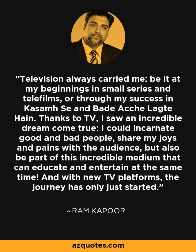Television always carried me: be it at my beginnings in small series and telefilms, or through my success in Kasamh Se and Bade Acche Lagte Hain. Thanks to TV, I saw an incredible dream come true: I could incarnate good and bad people, share my joys and pains with the audience, but also be part of this incredible medium that can educate and entertain at the same time! And with new TV platforms, the journey has only just started. - Ram Kapoor