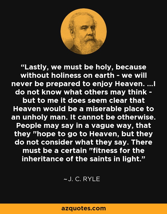 Lastly, we must be holy, because without holiness on earth - we will never be prepared to enjoy Heaven. ...I do not know what others may think - but to me it does seem clear that Heaven would be a miserable place to an unholy man. It cannot be otherwise. People may say in a vague way, that they 