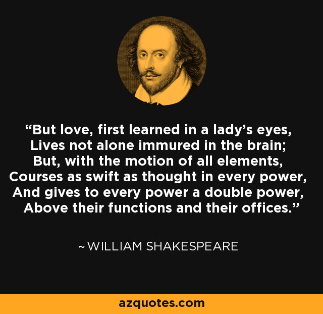 But love, first learned in a lady's eyes, Lives not alone immured in the brain; But, with the motion of all elements, Courses as swift as thought in every power, And gives to every power a double power, Above their functions and their offices. - William Shakespeare