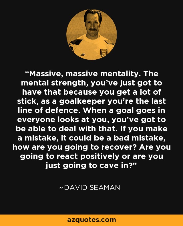 Massive, massive mentality. The mental strength, you've just got to have that because you get a lot of stick, as a goalkeeper you're the last line of defence. When a goal goes in everyone looks at you, you've got to be able to deal with that. If you make a mistake, it could be a bad mistake, how are you going to recover? Are you going to react positively or are you just going to cave in? - David Seaman