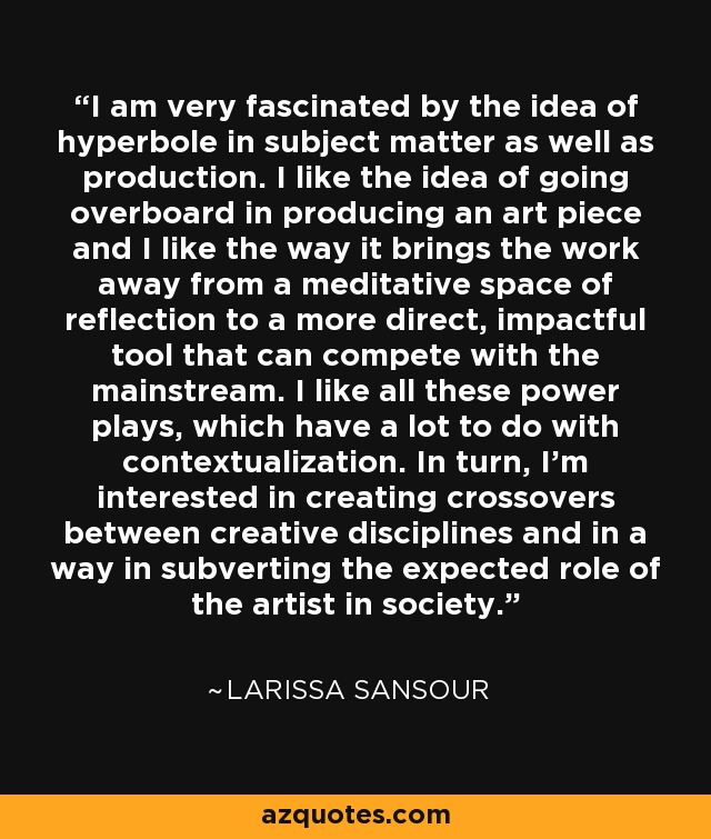 I am very fascinated by the idea of hyperbole in subject matter as well as production. I like the idea of going overboard in producing an art piece and I like the way it brings the work away from a meditative space of reflection to a more direct, impactful tool that can compete with the mainstream. I like all these power plays, which have a lot to do with contextualization. In turn, I'm interested in creating crossovers between creative disciplines and in a way in subverting the expected role of the artist in society. - Larissa Sansour