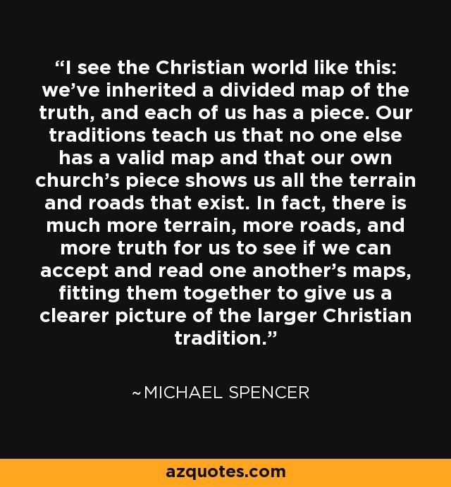 I see the Christian world like this: we've inherited a divided map of the truth, and each of us has a piece. Our traditions teach us that no one else has a valid map and that our own church's piece shows us all the terrain and roads that exist. In fact, there is much more terrain, more roads, and more truth for us to see if we can accept and read one another's maps, fitting them together to give us a clearer picture of the larger Christian tradition. - Michael Spencer