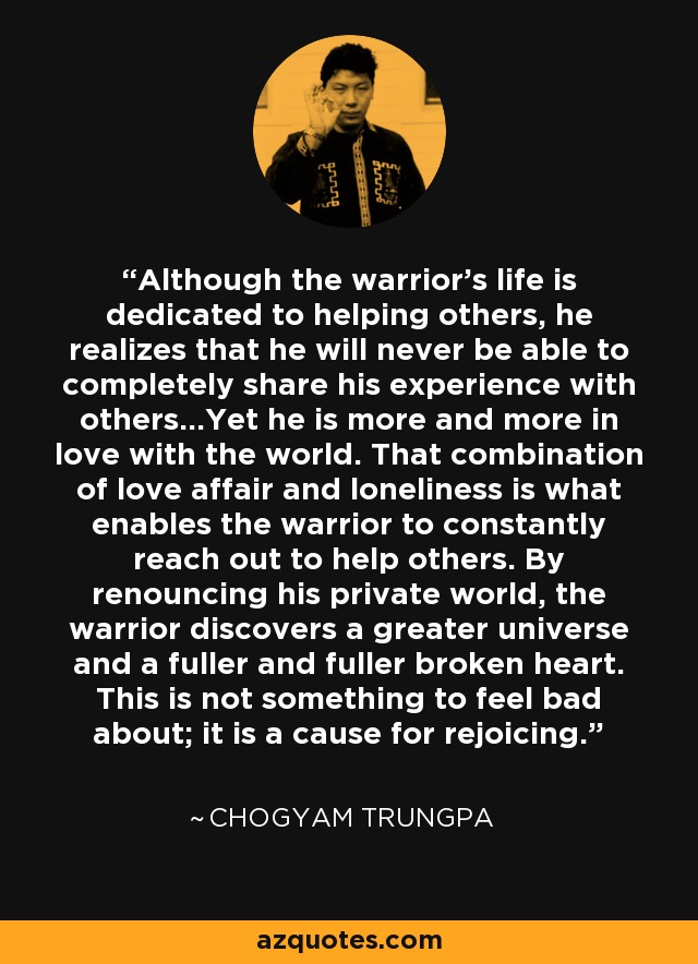 Although the warrior's life is dedicated to helping others, he realizes that he will never be able to completely share his experience with others...Yet he is more and more in love with the world. That combination of love affair and loneliness is what enables the warrior to constantly reach out to help others. By renouncing his private world, the warrior discovers a greater universe and a fuller and fuller broken heart. This is not something to feel bad about; it is a cause for rejoicing. - Chogyam Trungpa