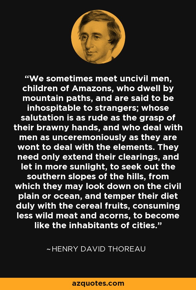 We sometimes meet uncivil men, children of Amazons, who dwell by mountain paths, and are said to be inhospitable to strangers; whose salutation is as rude as the grasp of their brawny hands, and who deal with men as unceremoniously as they are wont to deal with the elements. They need only extend their clearings, and let in more sunlight, to seek out the southern slopes of the hills, from which they may look down on the civil plain or ocean, and temper their diet duly with the cereal fruits, consuming less wild meat and acorns, to become like the inhabitants of cities. - Henry David Thoreau