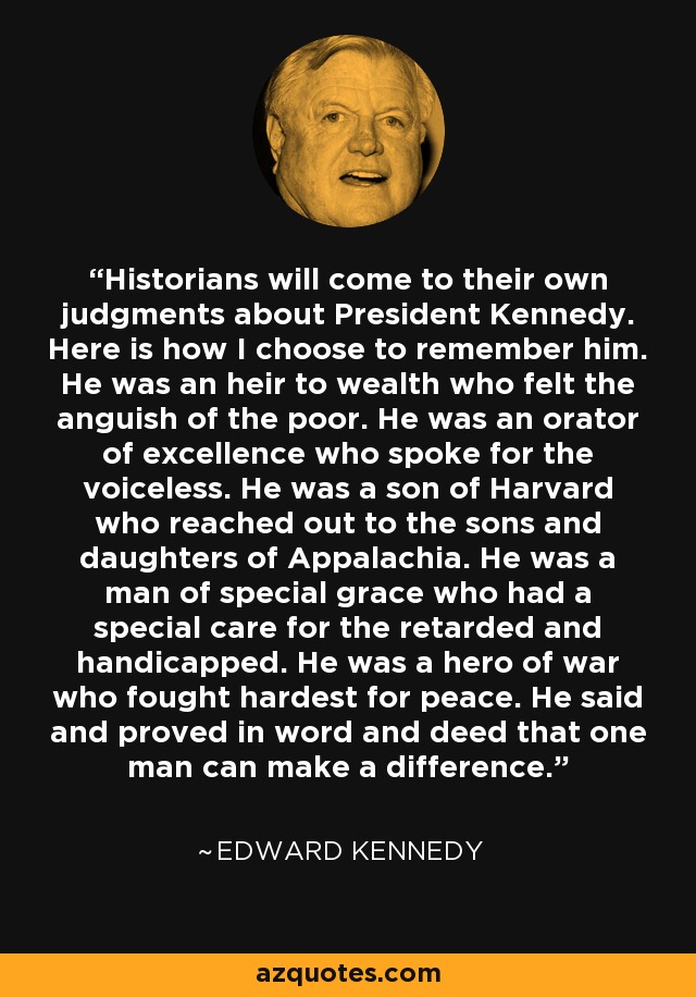 Historians will come to their own judgments about President Kennedy. Here is how I choose to remember him. He was an heir to wealth who felt the anguish of the poor. He was an orator of excellence who spoke for the voiceless. He was a son of Harvard who reached out to the sons and daughters of Appalachia. He was a man of special grace who had a special care for the retarded and handicapped. He was a hero of war who fought hardest for peace. He said and proved in word and deed that one man can make a difference. - Edward Kennedy