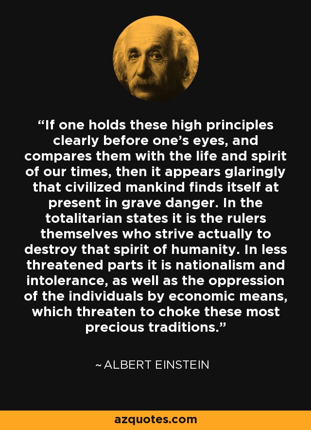 If one holds these high principles clearly before one's eyes, and compares them with the life and spirit of our times, then it appears glaringly that civilized mankind finds itself at present in grave danger. In the totalitarian states it is the rulers themselves who strive actually to destroy that spirit of humanity. In less threatened parts it is nationalism and intolerance, as well as the oppression of the individuals by economic means, which threaten to choke these most precious traditions. - Albert Einstein