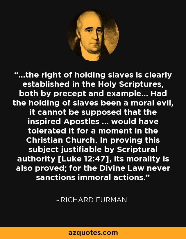 ...the right of holding slaves is clearly established in the Holy Scriptures, both by precept and example... Had the holding of slaves been a moral evil, it cannot be supposed that the inspired Apostles ... would have tolerated it for a moment in the Christian Church. In proving this subject justifiable by Scriptural authority [Luke 12:47], its morality is also proved; for the Divine Law never sanctions immoral actions. - Richard Furman