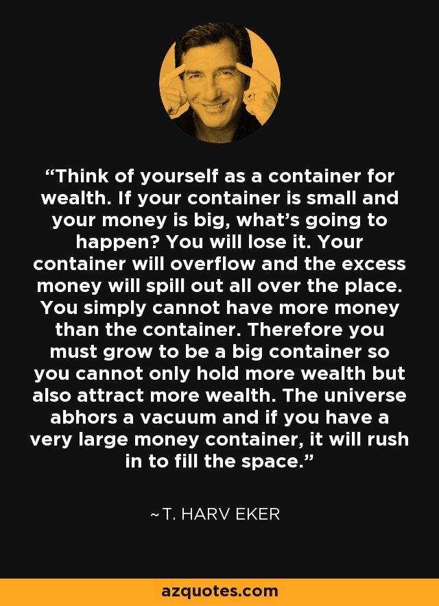 Think of yourself as a container for wealth. If your container is small and your money is big, what's going to happen? You will lose it. Your container will overflow and the excess money will spill out all over the place. You simply cannot have more money than the container. Therefore you must grow to be a big container so you cannot only hold more wealth but also attract more wealth. The universe abhors a vacuum and if you have a very large money container, it will rush in to fill the space. - T. Harv Eker