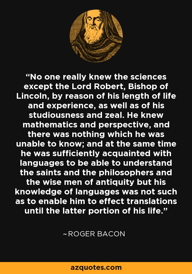 No one really knew the sciences except the Lord Robert, Bishop of Lincoln, by reason of his length of life and experience, as well as of his studiousness and zeal. He knew mathematics and perspective, and there was nothing which he was unable to know; and at the same time he was sufficiently acquainted with languages to be able to understand the saints and the philosophers and the wise men of antiquity but his knowledge of languages was not such as to enable him to effect translations until the latter portion of his life. - Roger Bacon