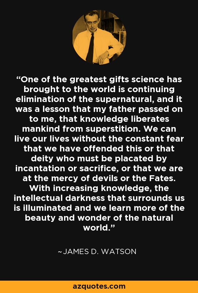 One of the greatest gifts science has brought to the world is continuing elimination of the supernatural, and it was a lesson that my father passed on to me, that knowledge liberates mankind from superstition. We can live our lives without the constant fear that we have offended this or that deity who must be placated by incantation or sacrifice, or that we are at the mercy of devils or the Fates. With increasing knowledge, the intellectual darkness that surrounds us is illuminated and we learn more of the beauty and wonder of the natural world. - James D. Watson