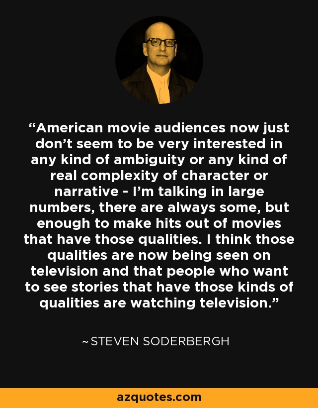 American movie audiences now just don’t seem to be very interested in any kind of ambiguity or any kind of real complexity of character or narrative - I’m talking in large numbers, there are always some, but enough to make hits out of movies that have those qualities. I think those qualities are now being seen on television and that people who want to see stories that have those kinds of qualities are watching television. - Steven Soderbergh