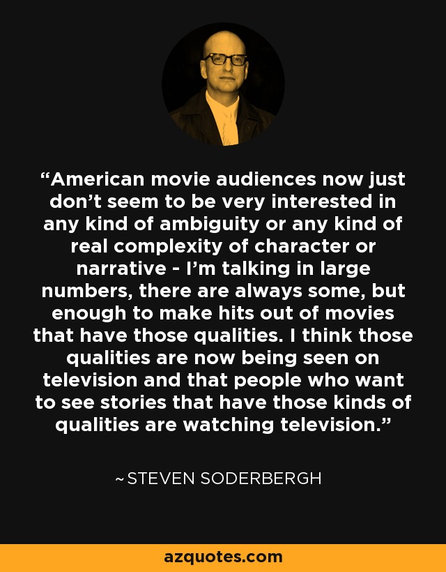 American movie audiences now just don’t seem to be very interested in any kind of ambiguity or any kind of real complexity of character or narrative - I’m talking in large numbers, there are always some, but enough to make hits out of movies that have those qualities. I think those qualities are now being seen on television and that people who want to see stories that have those kinds of qualities are watching television. - Steven Soderbergh