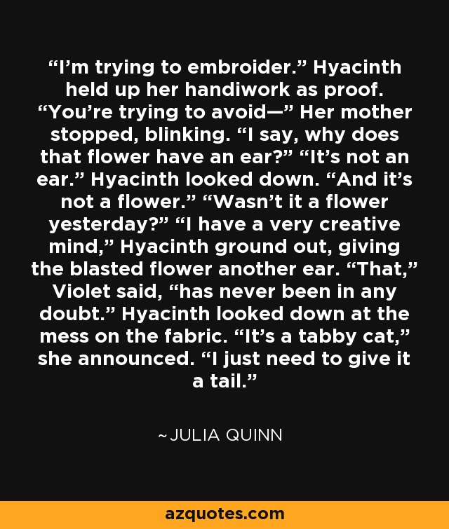 I’m trying to embroider.” Hyacinth held up her handiwork as proof. “You’re trying to avoid—” Her mother stopped, blinking. “I say, why does that flower have an ear?” “It’s not an ear.” Hyacinth looked down. “And it’s not a flower.” “Wasn’t it a flower yesterday?” “I have a very creative mind,” Hyacinth ground out, giving the blasted flower another ear. “That,” Violet said, “has never been in any doubt.” Hyacinth looked down at the mess on the fabric. “It’s a tabby cat,” she announced. “I just need to give it a tail. - Julia Quinn