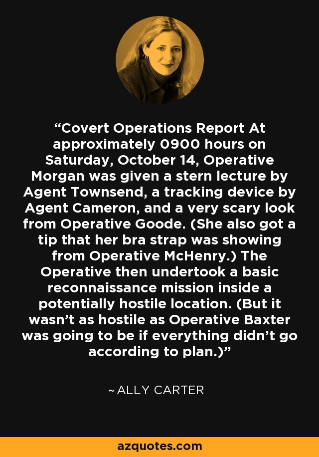 Covert Operations Report At approximately 0900 hours on Saturday, October 14, Operative Morgan was given a stern lecture by Agent Townsend, a tracking device by Agent Cameron, and a very scary look from Operative Goode. (She also got a tip that her bra strap was showing from Operative McHenry.) The Operative then undertook a basic reconnaissance mission inside a potentially hostile location. (But it wasn't as hostile as Operative Baxter was going to be if everything didn't go according to plan.) - Ally Carter