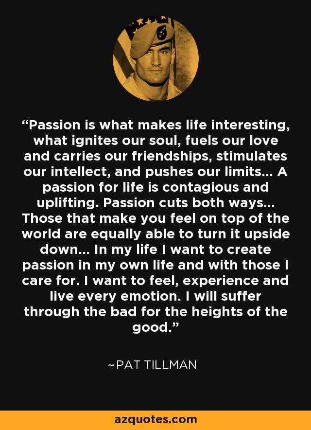 Passion is what makes life interesting, what ignites our soul, fuels our love and carries our friendships, stimulates our intellect, and pushes our limits... A passion for life is contagious and uplifting. Passion cuts both ways... Those that make you feel on top of the world are equally able to turn it upside down... In my life I want to create passion in my own life and with those I care for. I want to feel, experience and live every emotion. I will suffer through the bad for the heights of the good. - Pat Tillman