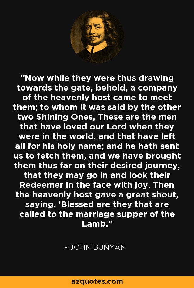 Now while they were thus drawing towards the gate, behold, a company of the heavenly host came to meet them; to whom it was said by the other two Shining Ones, These are the men that have loved our Lord when they were in the world, and that have left all for his holy name; and he hath sent us to fetch them, and we have brought them thus far on their desired journey, that they may go in and look their Redeemer in the face with joy. Then the heavenly host gave a great shout, saying, 'Blessed are they that are called to the marriage supper of the Lamb.' - John Bunyan