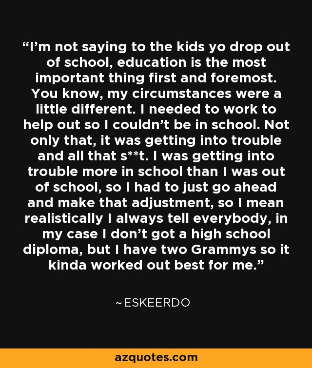 I'm not saying to the kids yo drop out of school, education is the most important thing first and foremost. You know, my circumstances were a little different. I needed to work to help out so I couldn't be in school. Not only that, it was getting into trouble and all that s**t. I was getting into trouble more in school than I was out of school, so I had to just go ahead and make that adjustment, so I mean realistically I always tell everybody, in my case I don't got a high school diploma, but I have two Grammys so it kinda worked out best for me. - Eskeerdo