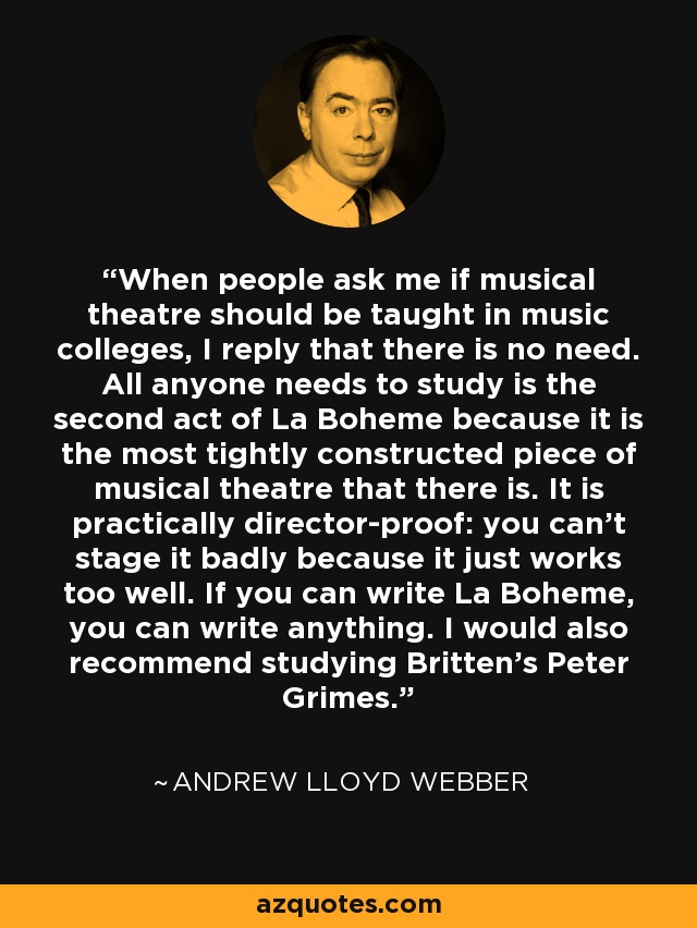 When people ask me if musical theatre should be taught in music colleges, I reply that there is no need. All anyone needs to study is the second act of La Boheme because it is the most tightly constructed piece of musical theatre that there is. It is practically director-proof: you can't stage it badly because it just works too well. If you can write La Boheme, you can write anything. I would also recommend studying Britten's Peter Grimes. - Andrew Lloyd Webber